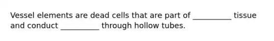 Vessel elements are dead cells that are part of __________ tissue and conduct __________ through hollow tubes.