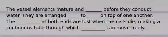 The vessel elements mature and _______ before they conduct water. They are arranged _____ to _____ on top of one another. The __________ at both ends are lost when the cells die, making a continuous tube through which __________ can move freely.