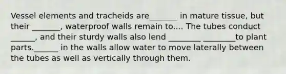 Vessel elements and tracheids are_______ in mature tissue, but their _______, waterproof walls remain to.... The tubes conduct ______, and their sturdy walls also lend ________ ________to plant parts.______ in the walls allow water to move laterally between the tubes as well as vertically through them.