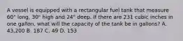 A vessel is equipped with a rectangular fuel tank that measure 60" long, 30" high and 24" deep. If there are 231 cubic inches in one gallon, what will the capacity of the tank be in gallons? A. 43,200 B. 187 C. 49 D. 153