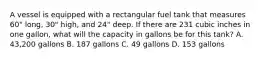 A vessel is equipped with a rectangular fuel tank that measures 60" long, 30" high, and 24" deep. If there are 231 cubic inches in one gallon, what will the capacity in gallons be for this tank? A. 43,200 gallons B. 187 gallons C. 49 gallons D. 153 gallons