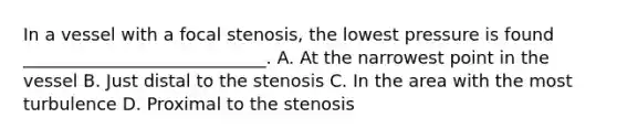 In a vessel with a focal stenosis, the lowest pressure is found ____________________________. A. At the narrowest point in the vessel B. Just distal to the stenosis C. In the area with the most turbulence D. Proximal to the stenosis