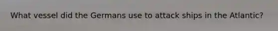 What vessel did the Germans use to attack ships in the Atlantic?