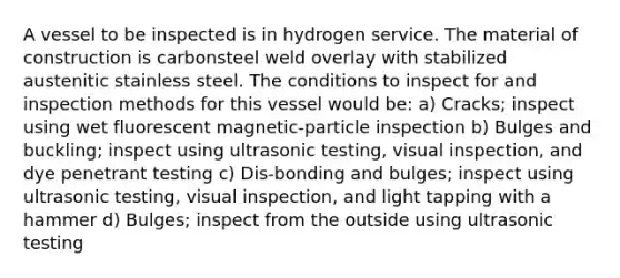 A vessel to be inspected is in hydrogen service. The material of construction is carbonsteel weld overlay with stabilized austenitic stainless steel. The conditions to inspect for and inspection methods for this vessel would be: a) Cracks; inspect using wet fluorescent magnetic-particle inspection b) Bulges and buckling; inspect using ultrasonic testing, visual inspection, and dye penetrant testing c) Dis-bonding and bulges; inspect using ultrasonic testing, visual inspection, and light tapping with a hammer d) Bulges; inspect from the outside using ultrasonic testing