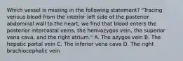 Which vessel is missing in the following statement? "Tracing venous blood from the interior left side of the posterior abdominal wall to the heart, we find that blood enters the posterior intercostal veins, the hemiazygos vein, the superior vena cava, and the right atrium." A. The azygos vein B. The hepatic portal vein C. The inferior vena cava D. The right brachiocephalic vein