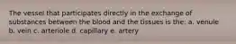 The vessel that participates directly in the exchange of substances between the blood and the tissues is the: a. venule b. vein c. arteriole d. capillary e. artery