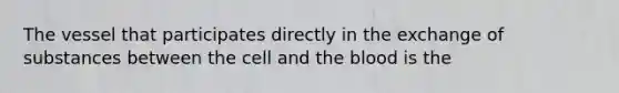 The vessel that participates directly in the exchange of substances between the cell and the blood is the