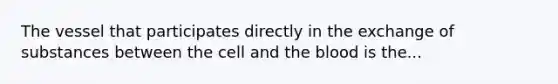 The vessel that participates directly in the exchange of substances between the cell and the blood is the...