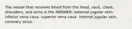 The vessel that receives blood from the head, neck, chest, shoulders, and arms is the ANSWER: external jugular vein. inferior vena cava. superior vena cava. internal jugular vein. coronary sinus.