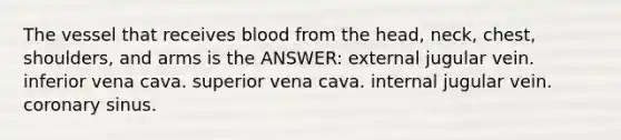 The vessel that receives blood from the head, neck, chest, shoulders, and arms is the ANSWER: external jugular vein. inferior vena cava. superior vena cava. internal jugular vein. coronary sinus.