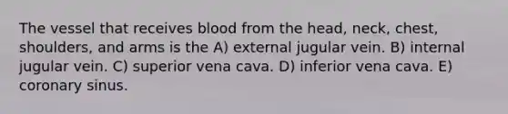 The vessel that receives blood from the head, neck, chest, shoulders, and arms is the A) external jugular vein. B) internal jugular vein. C) superior vena cava. D) inferior vena cava. E) coronary sinus.