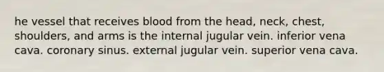 he vessel that receives blood from the head, neck, chest, shoulders, and arms is the internal jugular vein. inferior vena cava. coronary sinus. external jugular vein. superior vena cava.