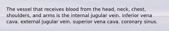 The vessel that receives blood from the head, neck, chest, shoulders, and arms is the internal jugular vein. inferior vena cava. external jugular vein. superior vena cava. coronary sinus.