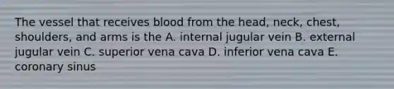 The vessel that receives blood from the head, neck, chest, shoulders, and arms is the A. internal jugular vein B. external jugular vein C. superior vena cava D. inferior vena cava E. coronary sinus