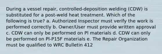 During a vessel repair, controlled-deposition welding (CDW) is substituted for a post-weld heat treatment. Which of the following is true? a. Authorized Inspector must verify the work is performed correctly b. Owner/User must provide written approval c. CDW can only be performed on Pl materials d. CDW can only be performed on Pl-P15F materials e. The Repair Organization must be qualified to WRC Bulletin 412