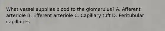 What vessel supplies blood to the glomerulus? A. Afferent arteriole B. Efferent arteriole C. Capillary tuft D. Peritubular capillaries