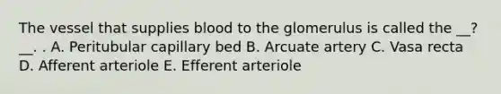 The vessel that supplies blood to the glomerulus is called the __?__. . A. Peritubular capillary bed B. Arcuate artery C. Vasa recta D. Afferent arteriole E. Efferent arteriole