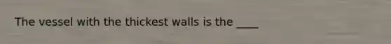 The vessel with the thickest walls is the ____