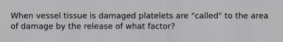 When vessel tissue is damaged platelets are "called" to the area of damage by the release of what factor?