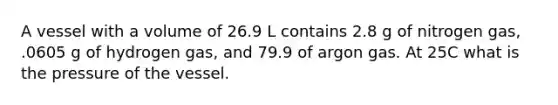 A vessel with a volume of 26.9 L contains 2.8 g of nitrogen gas, .0605 g of hydrogen gas, and 79.9 of argon gas. At 25C what is the pressure of the vessel.