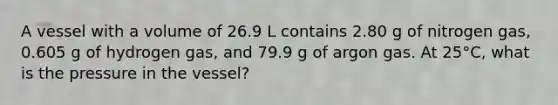 A vessel with a volume of 26.9 L contains 2.80 g of nitrogen gas, 0.605 g of hydrogen gas, and 79.9 g of argon gas. At 25°C, what is the pressure in the vessel?