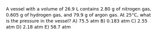 A vessel with a volume of 26.9 L contains 2.80 g of nitrogen gas, 0.605 g of hydrogen gas, and 79.9 g of argon gas. At 25°C, what is the pressure in the vessel? A) 75.5 atm B) 0.183 atm C) 2.55 atm D) 2.18 atm E) 58.7 atm