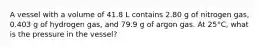 A vessel with a volume of 41.8 L contains 2.80 g of nitrogen gas, 0.403 g of hydrogen gas, and 79.9 g of argon gas. At 25°C, what is the pressure in the vessel?