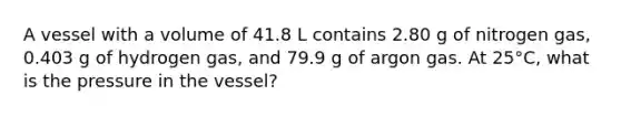 A vessel with a volume of 41.8 L contains 2.80 g of nitrogen gas, 0.403 g of hydrogen gas, and 79.9 g of argon gas. At 25°C, what is the pressure in the vessel?