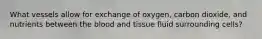 What vessels allow for exchange of oxygen, carbon dioxide, and nutrients between the blood and tissue fluid surrounding cells?