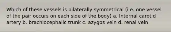 Which of these vessels is bilaterally symmetrical (i.e. one vessel of the pair occurs on each side of the body) a. Internal carotid artery b. brachiocephalic trunk c. azygos vein d. renal vein