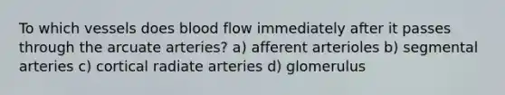 To which vessels does blood flow immediately after it passes through the arcuate arteries? a) afferent arterioles b) segmental arteries c) cortical radiate arteries d) glomerulus