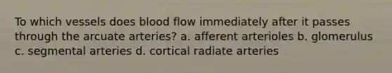 To which vessels does blood flow immediately after it passes through the arcuate arteries? a. afferent arterioles b. glomerulus c. segmental arteries d. cortical radiate arteries