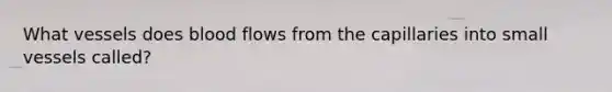 What vessels does blood flows from the capillaries into small vessels called?