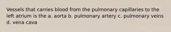 Vessels that carries blood from the pulmonary capillaries to the left atrium is the a. aorta b. pulmonary artery c. pulmonary veins d. vena cava