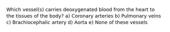 Which vessel(s) carries deoxygenated blood from the heart to the tissues of the body? a) Coronary arteries b) Pulmonary veins c) Brachiocephalic artery d) Aorta e) None of these vessels