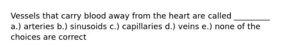 Vessels that carry blood away from the heart are called _________ a.) arteries b.) sinusoids c.) capillaries d.) veins e.) none of the choices are correct