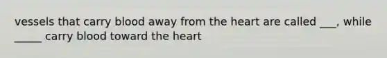 vessels that carry blood away from the heart are called ___, while _____ carry blood toward the heart