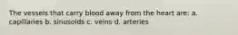 The vessels that carry blood away from the heart are: a. capillaries b. sinusoids c. veins d. arteries