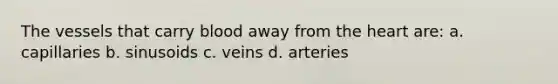 The vessels that carry blood away from the heart are: a. capillaries b. sinusoids c. veins d. arteries