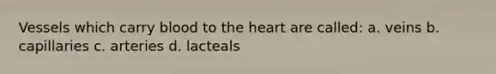 Vessels which carry blood to the heart are called: a. veins b. capillaries c. arteries d. lacteals