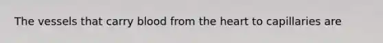 The vessels that carry blood from the heart to capillaries are