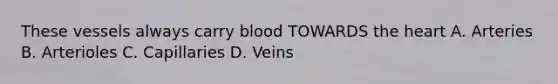 These vessels always carry blood TOWARDS the heart A. Arteries B. Arterioles C. Capillaries D. Veins