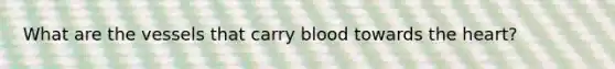 What are the vessels that carry blood towards the heart?