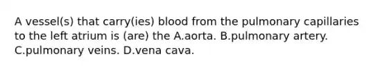 A vessel(s) that carry(ies) blood from the pulmonary capillaries to the left atrium is (are) the A.aorta. B.pulmonary artery. C.pulmonary veins. D.vena cava.