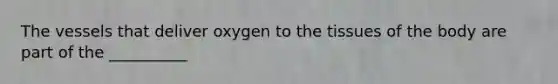 The vessels that deliver oxygen to the tissues of the body are part of the __________