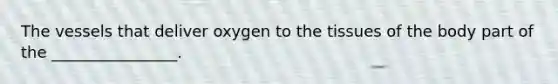 The vessels that deliver oxygen to the tissues of the body part of the ________________.