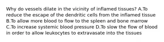 Why do vessels dilate in the vicinity of inflamed tissues? A.To reduce the escape of the dendritic cells from the inflamed tissue B.To allow more blood to flow to the spleen and bone marrow C.To increase systemic blood pressure D.To slow the flow of blood in order to allow leukocytes to extravasate into the tissues