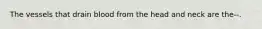 The vessels that drain blood from the head and neck are the--.