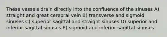 These vessels drain directly into the confluence of the sinuses A) straight and great cerebral vein B) transverse and sigmoid sinuses C) superior sagittal and straight sinuses D) superior and inferior sagittal sinuses E) sigmoid and inferior sagittal sinuses