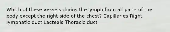 Which of these vessels drains the lymph from all parts of the body except the right side of the chest? Capillaries Right lymphatic duct Lacteals Thoracic duct